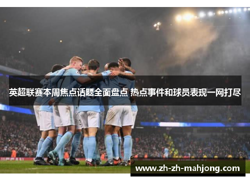 英超联赛本周焦点话题全面盘点 热点事件和球员表现一网打尽
