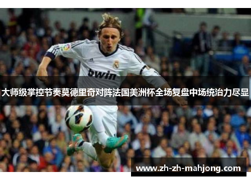 大师级掌控节奏莫德里奇对阵法国美洲杯全场复盘中场统治力尽显