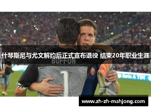 什琴斯尼与尤文解约后正式宣布退役 结束20年职业生涯 什琴斯尼与尤文解约后正式宣布退役 结束20年职业生涯